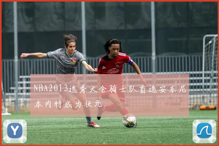 NBA2013选秀大会骑士队首选安东尼本内特成为状元