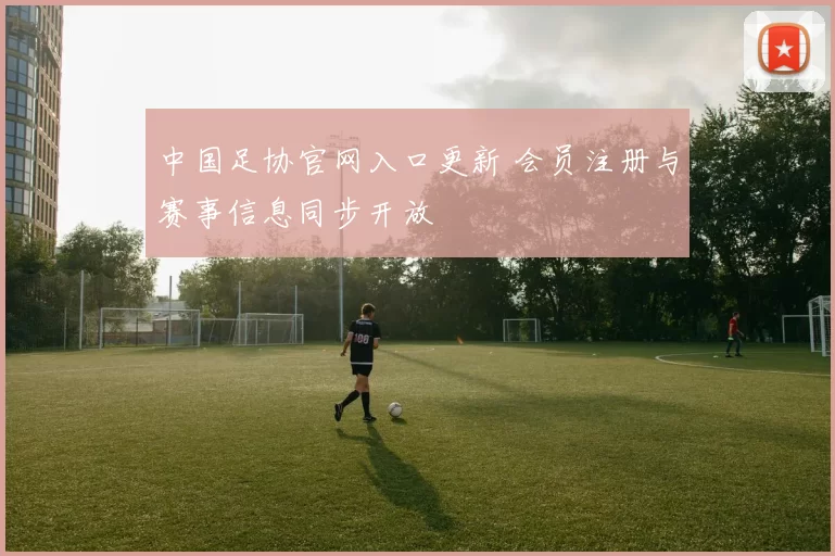 中国足协官网入口更新 会员注册与赛事信息同步开放