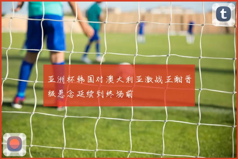 亚洲杯韩国对澳大利亚激战正酣晋级悬念延续到终场前