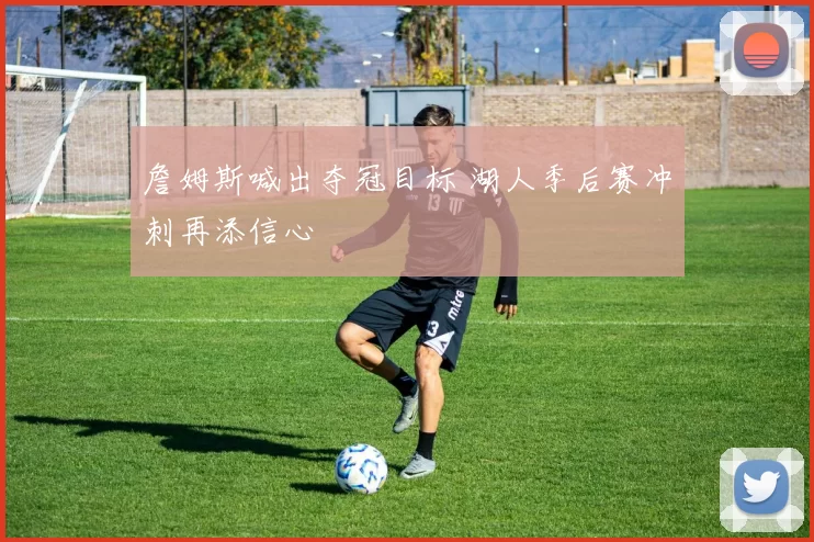 詹姆斯喊出夺冠目标 湖人季后赛冲刺再添信心