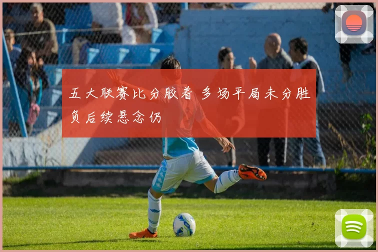 五大联赛比分胶着 多场平局未分胜负后续悬念仍