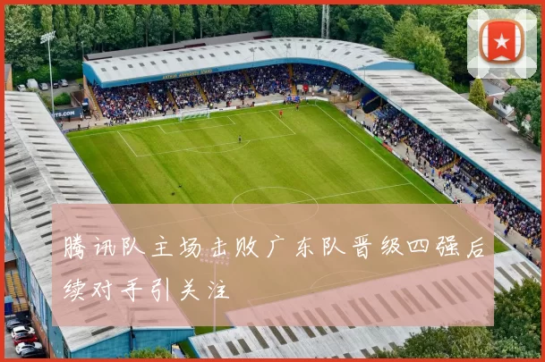 腾讯队主场击败广东队晋级四强后续对手引关注