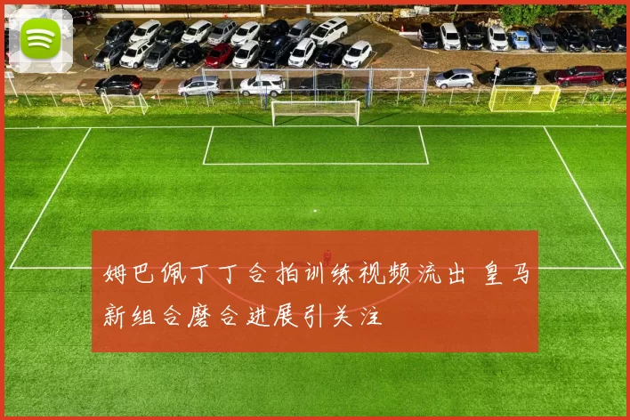 姆巴佩丁丁合拍训练视频流出 皇马新组合磨合进展引关注