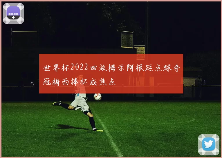 世界杯2022回放揭示阿根廷点球夺冠梅西捧杯成焦点