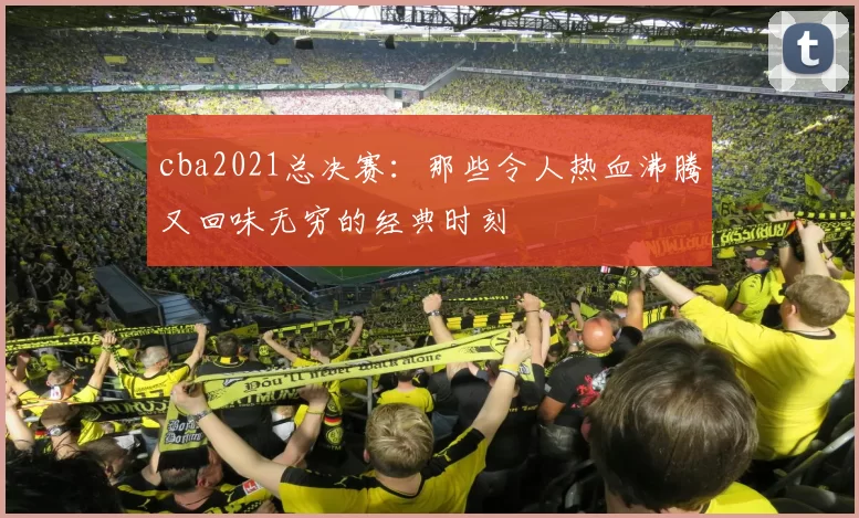 cba2021总决赛：那些令人热血沸腾又回味无穷的经典时刻