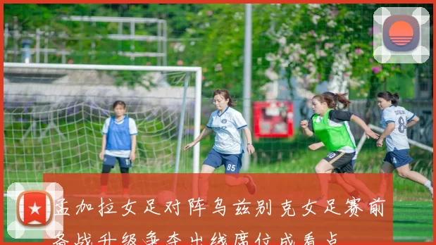 孟加拉女足对阵乌兹别克女足赛前备战升级争夺出线席位成看点