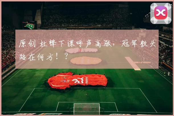 原创 杜锋下课呼声高涨，冠军教头路在何方！？