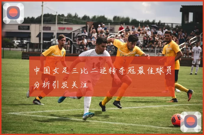 中国女足三比二逆转夺冠最佳球员分析引发关注