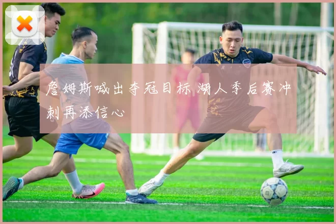 詹姆斯喊出夺冠目标 湖人季后赛冲刺再添信心