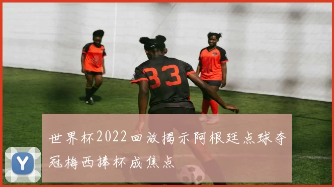 世界杯2022回放揭示阿根廷点球夺冠梅西捧杯成焦点